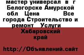 мастер универсал  в  г.Белогорске Амурской обл › Цена ­ 3 000 - Все города Строительство и ремонт » Услуги   . Хабаровский край